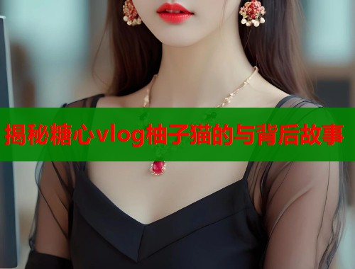 揭秘糖心vlog柚子猫的与背后故事  第1张