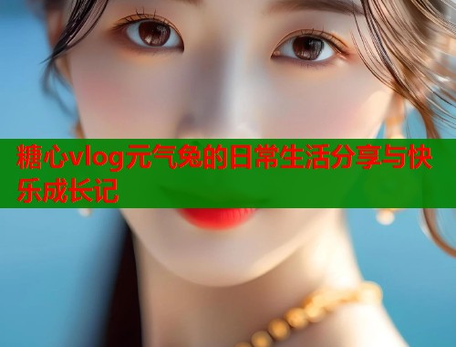 糖心vlog元气兔的日常生活分享与快乐成长记  第2张