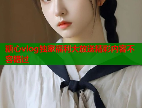 糖心vlog独家福利大放送精彩内容不容错过  第2张