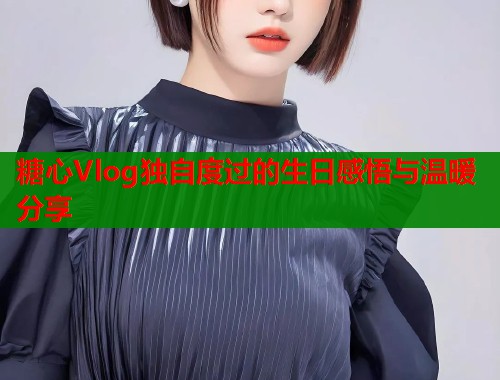 糖心Vlog独自度过的生日感悟与温暖分享  第1张