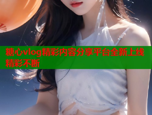糖心vlog精彩内容分享平台全新上线精彩不断  第1张