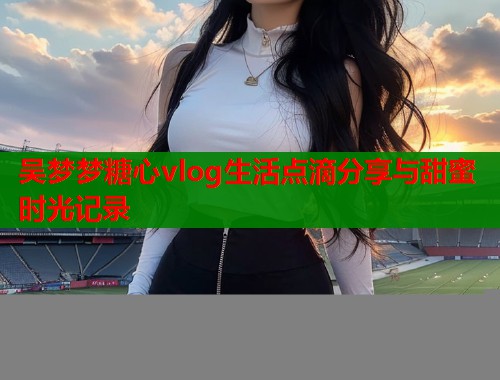 吴梦梦糖心vlog生活点滴分享与甜蜜时光记录  第1张