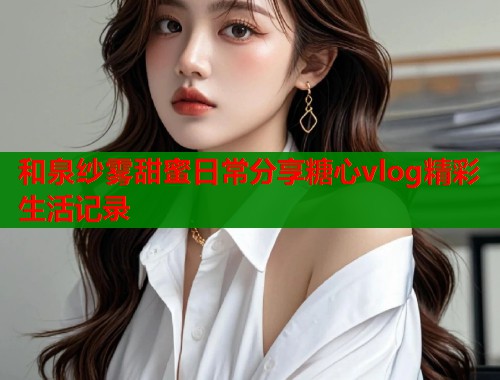 和泉纱雾甜蜜日常分享糖心vlog精彩生活记录  第1张