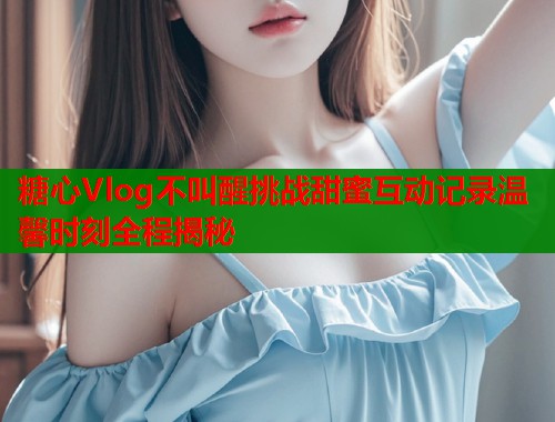 糖心Vlog不叫醒挑战甜蜜互动记录温馨时刻全程揭秘  第2张