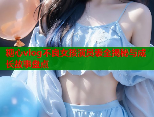 糖心vlog不良女孩演员表全揭秘与成长故事盘点  第1张
