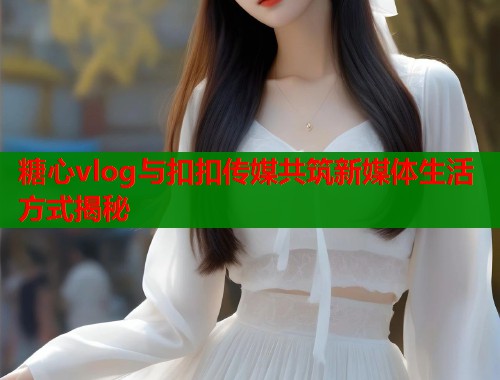 糖心vlog与扣扣传媒共筑新媒体生活方式揭秘  第1张