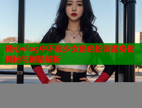 糖心vlog中不良少女角色扮演者身份揭秘与剧情解析  第1张