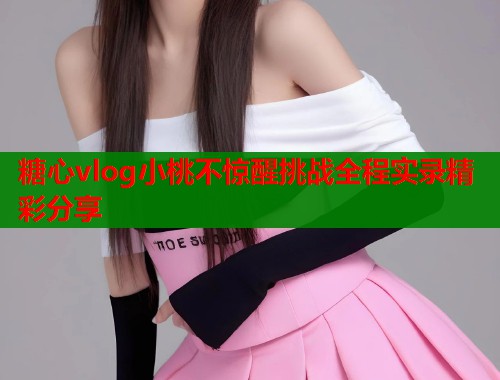 糖心vlog小桃不惊醒挑战全程实录精彩分享  第2张