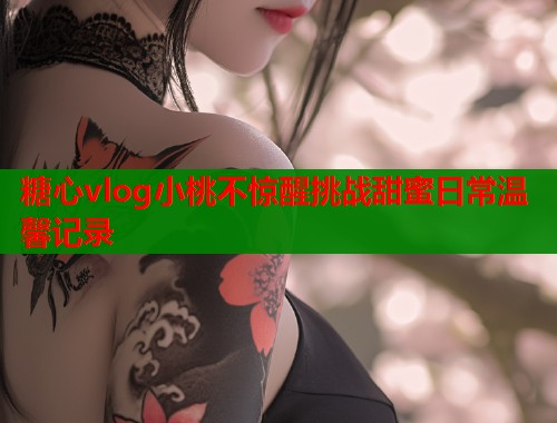 糖心vlog小桃不惊醒挑战甜蜜日常温馨记录  第2张