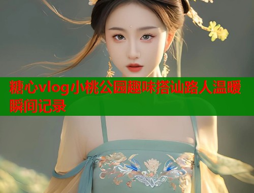 糖心vlog小桃公园趣味搭讪路人温暖瞬间记录  第1张