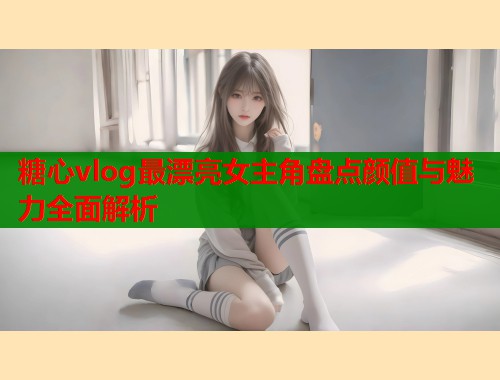 糖心vlog最漂亮女主角盘点颜值与魅力全面解析  第1张