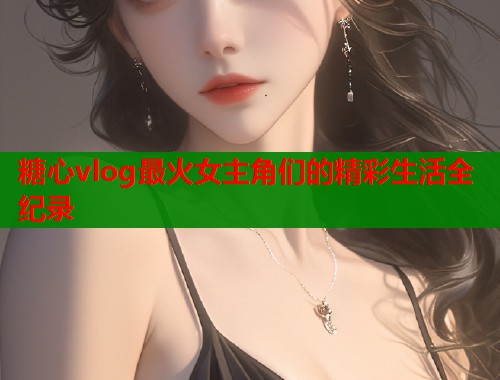 糖心vlog最火女主角们的精彩生活全纪录  第1张