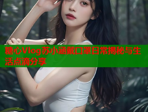 糖心Vlog苏小涵戴口罩日常揭秘与生活点滴分享  第1张