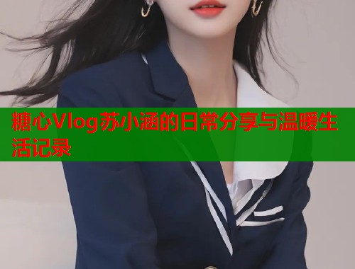 糖心Vlog苏小涵的日常分享与温暖生活记录  第1张