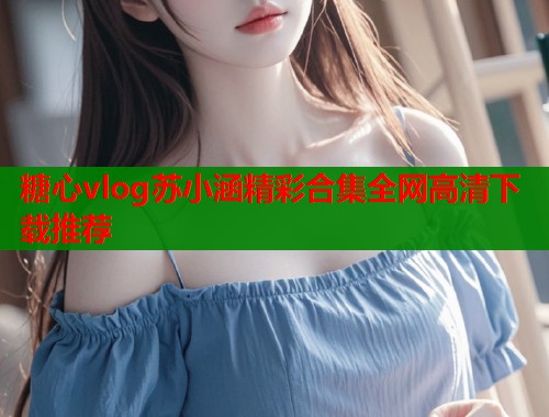 糖心vlog苏小涵精彩合集全网高清下载推荐  第1张