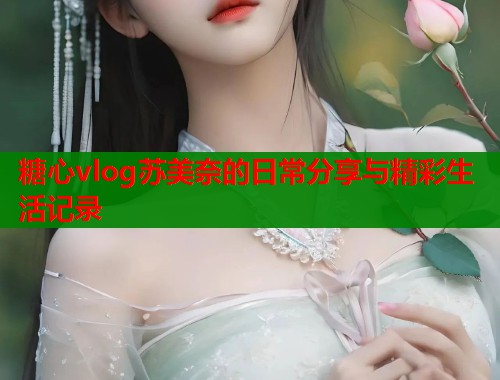 糖心vlog苏美奈的日常分享与精彩生活记录  第1张
